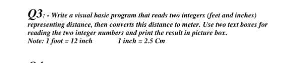 Q3: - Write a visual hasic program that reads two integers (feet and inches)
representing distance, then converts this distance to meter. Use two text boxes for
reading the two integer numbers and print the result in picture box.
Note: 1 foot = 12 inch
1 inch = 2.5 Cm
