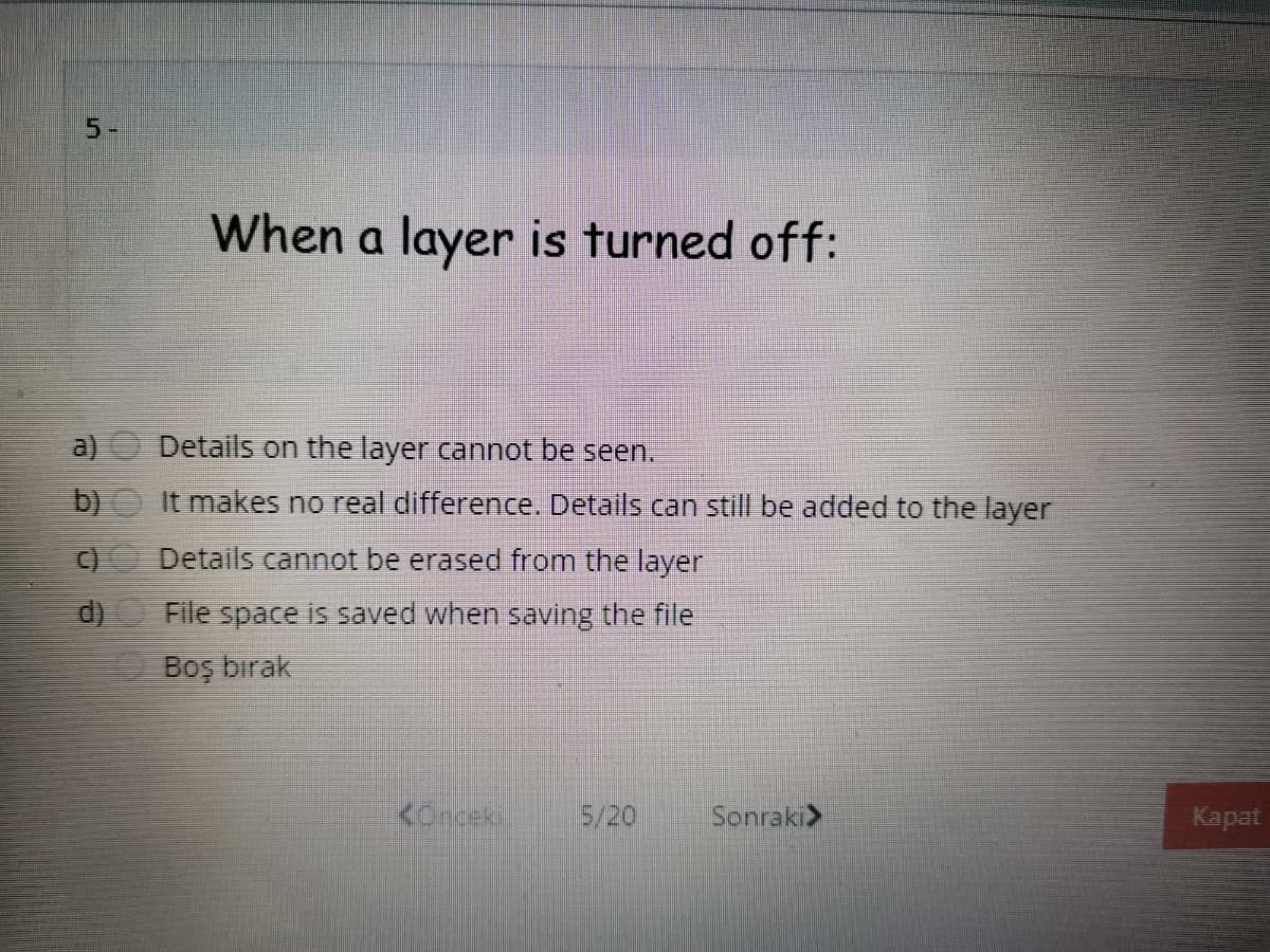 5-
When a layer is turned off:
a)
Details on the layer cannot be seen.
b) It makes no real difference. Details can still be added to the layer
Details cannot be erased from the layer
File space is saved when saving the file
E Boş bırak
<onceki
5/20
Sonraki>
Kapat
