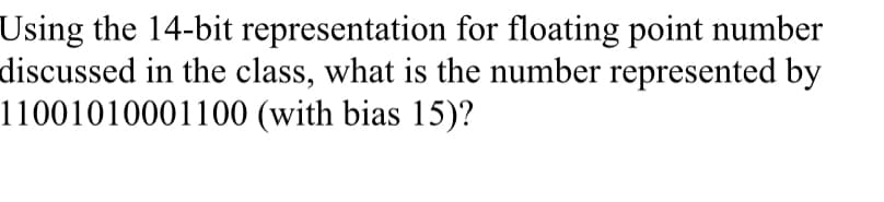 Using the 14-bit representation for floating point number
discussed in the class, what is the number represented by
11001010001100 (with bias 15)?
