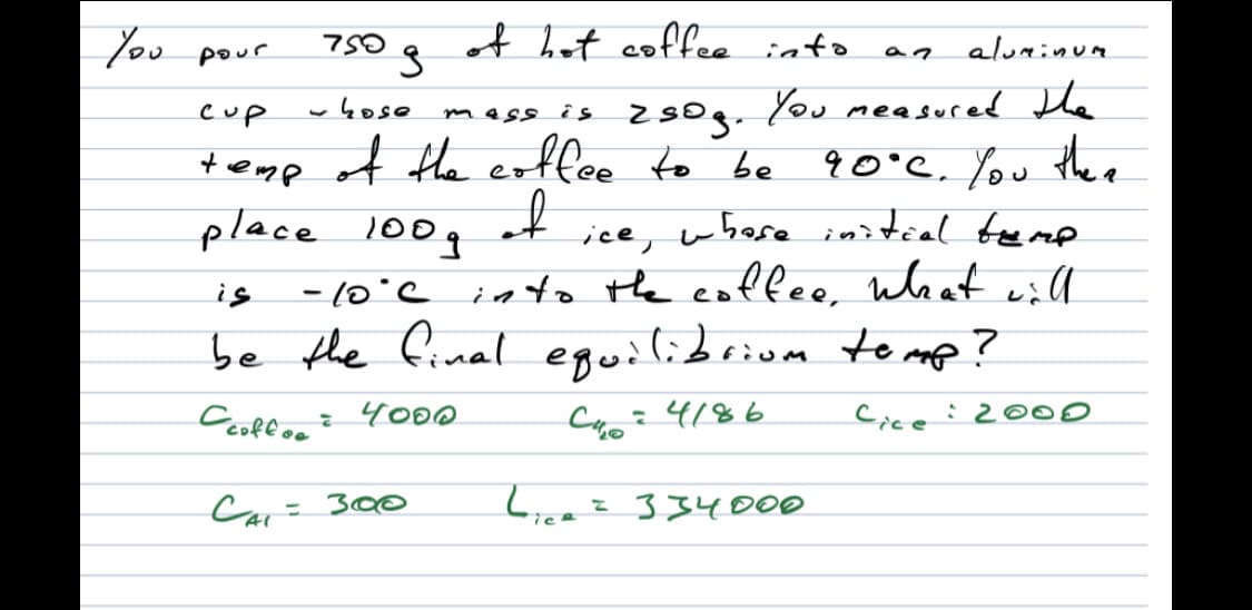 You
750g
of het coffee into
pour
aluminum
mess is zsog. You measured He
9 0°C. You the e
cup
wkose
+emp of fhe eoffee to be
place 100g
- (0'C into the coffee. what will
be the final
ice, whose initial temp
しー
is
eguilibriom to mp?
:4186
Cicei200
Car= 300
334000
%3D
