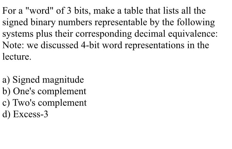 For a "word" of 3 bits, make a table that lists all the
signed binary numbers representable by the following
systems plus their corresponding decimal equivalence:
Note: we discussed 4-bit word representations in the
lecture.
a) Signed magnitude
b) One's complement
c) Two's complement
d) Excess-3

