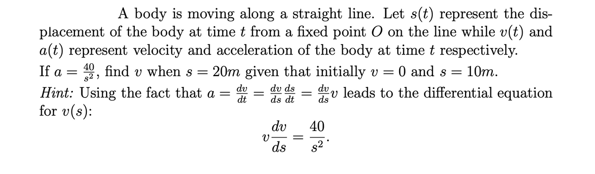 A body is moving along a straight line. Let s(t) represent the dis-
placement of the body at timet from a fixed point O on the line while v(t) and
a(t) represent velocity and acceleration of the body at time t respectively.
9, find v when s = 20m given that initially v = 0 and s = 10m.
40
If a =
dv
dv ds
dev leads to the differential equation
Hint: Using the fact that a
for v(s):
dt
ds dt
dv
40
V-
ds
s2
