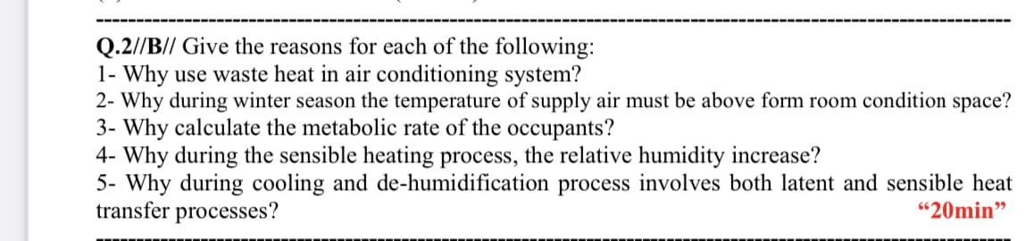 Q.2//B// Give the reasons for each of the following:
1- Why use waste heat in air conditioning system?
2- Why during winter season the temperature of supply air must be above form room condition space?
3- Why calculate the metabolic rate of the occupants?
4- Why during the sensible heating process, the relative humidity increase?
5- Why during cooling and de-humidification process involves both latent and sensible heat
transfer processes?
"20min"
