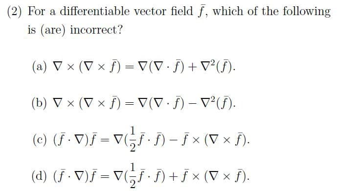 (2) For a differentiable vector field f, which of the following
is (are) incorrect?
(a) ▼ × (V × ƒ) = ▼(▼ · ƒ) + ▼²(ƒ).
.
.
(b) ▼ × (V x ƒ) = ▼ (▼ · ƒ) – ▼²(ƒ).
-
.
(©) (ƒ · ▼)J = V ( J · ƒ) − ƒ × (▼ × ƒ).
(d) (ƒ · ▼ )ƒ = ▼( − ƒ · ƒ) + ƒ × ( ▼ × ƒ ) .
.
2
