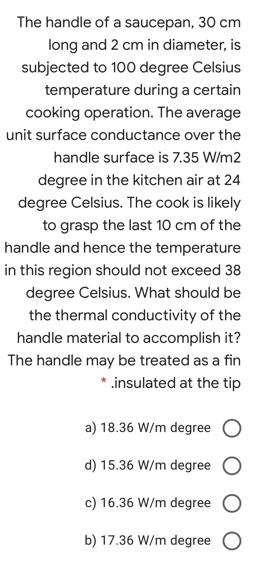 The handle of a saucepan, 30 cm
long and 2 cm in diameter, is
subjected to 100 degree Celsius
temperature during a certain
cooking operation. The average
unit surface conductance over the
handle surface is 7.35 W/m2
degree in the kitchen air at 24
degree Celsius. The cook is likely
to grasp the last 10 cm of the
handle and hence the temperature
in this region should not exceed 38
degree Celsius. What should be
the thermal conductivity of the
handle material to accomplish it?
The handle may be treated as a fin
* .insulated at the tip

