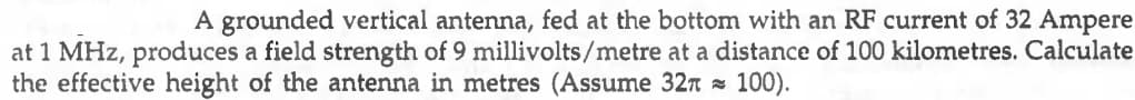 A grounded vertical antenna, fed at the bottom with an RF current of 32 Ampere
at 1 MHz, produces a field strength of 9 millivolts/metre at a distance of 100 kilometres. Calculate
the effective height of the antenna in metres (Assume 327 s 100).
