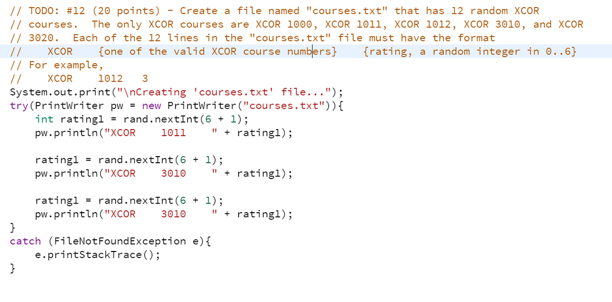 // TODO: #12 (20 points)
- Create a file named "courses.txt" that has 12 random XCOR
// courses.
The only XCOR courses are XCOR 1000, XCOR 1011, XCOR 1012, XCOR 3010, and XCOR
Each of the 12 lines in the "courses.txt" file must have the format
{one of the valid XCOR course numbers}
// 3020.
//
// For example,
//
System.out.print("\nCreating 'courses.txt' file...");
try(PrintWriter pw = new PrintWriter ("courses.txt")){
int ratingl
ХCOR
{rating, a random integer in 0..6}
ХCOR
1012
3
= rand.nextInt(6 + l);
pw.println("XCOR
1011
" + rating1);
= rand.nextInt(6 + l);
ratingl
pw.println("XCOR
3010
" + ratingl);
= rand.nextInt(6 + l);
ratingl
pw.println("XCOR
}
catch (FileNotFoundException e){
e.printStackTrace ();
}
3010
" + ratingl);
