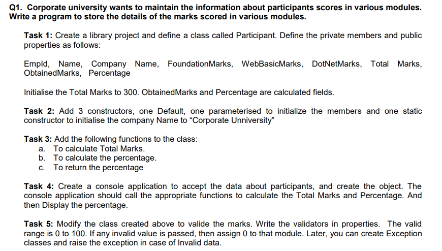 Q1. Corporate university wants to maintain the information about participants scores in various modules.
Write a program to store the details of the marks scored in various modules.
Task 1: Create a library project and define a class called Participant. Define the private members and public
properties as follows:
Empld, Name, Company Name, FoundationMarks, WebBasicMarks, DotNetMarks, Total Marks,
ObtainedMarks, Percentage
Initialise the Total Marks to 300. ObtainedMarks and Percentage are calculated fields.
Task 2: Add 3 constructors, one Default, one parameterised to initialize the members and one static
constructor to initialise the company Name to “Corporate Unniversity"
Task 3: Add the following functions to the class:
a. To calculate Total Marks.
b. To calculate the percentage.
c. To return the percentage
Task 4: Create a console application to accept the data about participants, and create the object. The
console application should call the appropriate functions to calculate the Total Marks and Percentage. And
then Display the percentage.
Task 5: Modify the class created above to valide the marks. Write the validators in properties. The valid
range is 0 to 100. If any invalid value is passed, then assign 0 to that module. Later, you can create Exception
classes and raise the exception in case of Invalid data.
