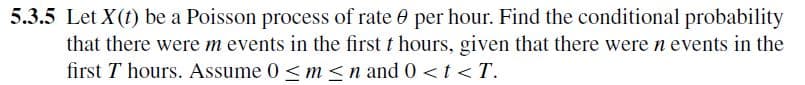 5.3.5 Let X(t) be a Poisson process of rate per hour. Find the conditional probability
that there were m events in the first t hours, given that there were n events in the
first 7 hours. Assume 0 <m<n and 0 <t<T.