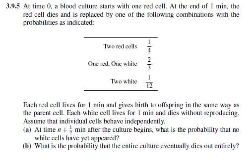 3.9.5 At time 0, a blood culture starts with one red cell. At the end of 1 min, the
red cell dies and is replaced by one of the following combinations with the
probabilities as indicated:
Two red cells
One red, One white
Two white
a leo
12
Each red cell lives for 1 min and gives birth to offspring in the same way as
the parent cell. Each white cell lives for 1 min and dies without reproducing.
Assume that individual cells behave independently.
(a) At time n+min after the culture begins, what is the probability that no
white cells have yet appeared?
(b) What is the probability that the entire culture eventually dies out entirely?