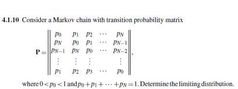 4.1.10 Consider a Markov chain with transition probability matrix
Po
P1
P2
PN
PN
Po
Pi
PN-1
P PN-1
PN
Po
PN-2
PI
P2
P3
Po
where 0<po <1 and po+P1++PN=1. Determine the limiting distribution.