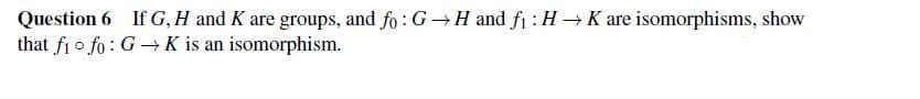 Question 6 If G, H and K are groups, and fo: G→H and f₁: HK are isomorphisms, show
that fi fo: GK is an isomorphism.