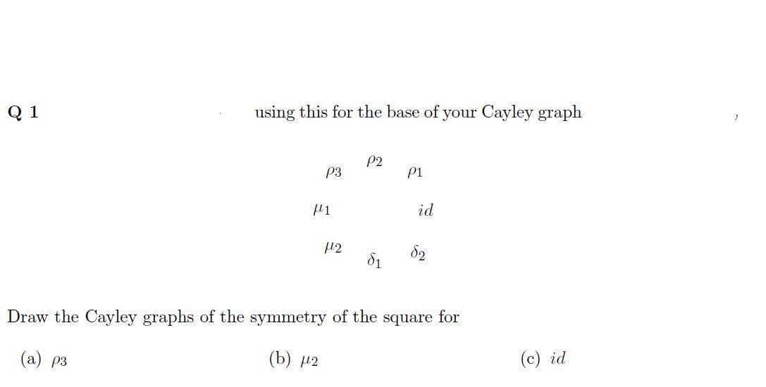 Q 1
using this for the base of your Cayley graph
P2
P3
P1
με
id
12
Draw the Cayley graphs of the symmetry of the square for
(a) p3
(b) μ2
(c) id
