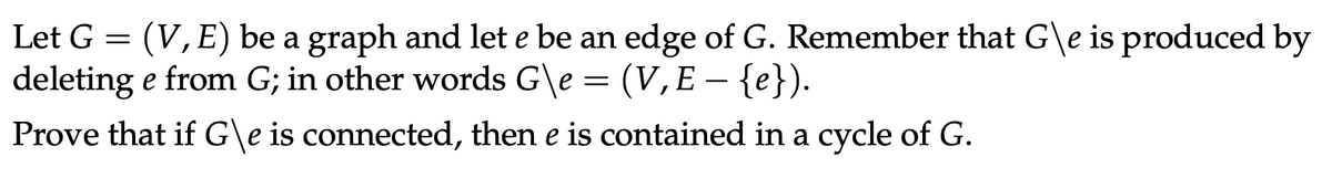 Let G = (V, E) be a graph and let e be an edge of G. Remember that G\e is produced by
deleting e from G; in other words G\e = (V,E − {e}).
Prove that if G\e is connected, then e is contained in a cycle of G.