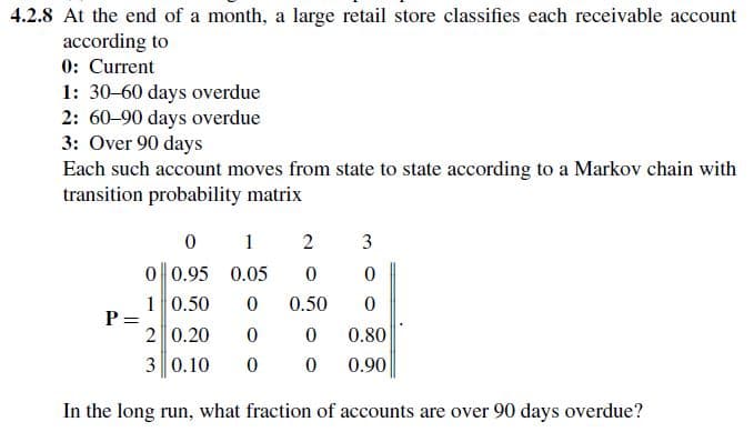 4.2.8 At the end of a month, a large retail store classifies each receivable account
according to
0: Current
1: 30-60 days overdue
2: 60-90 days overdue
3: Over 90 days
Each such account moves from state to state according to a Markov chain with
transition probability matrix
0
1
2
3
0 0.95 0.05
0
0
1 0.50 0
0.50
0
P =
2 0.20
0
0
0.80
3 0.10
00
0.90
In the long run, what fraction of accounts are over 90 days overdue?