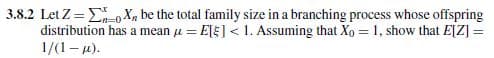 3.8.2 Let Z=0X be the total family size in a branching process whose offspring
distribution has a mean μ=E[] < 1. Assuming that Xo = 1, show that E[Z] =
1/(1 - μ).
==