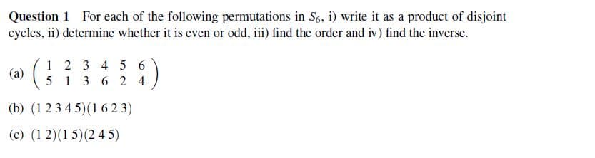Question 1 For each of the following permutations in S6, i) write it as a product of disjoint
cycles, ii) determine whether it is even or odd, iii) find the order and iv) find the inverse.
1 2 3 4 5 6
(a)
5 1 3 6 24
(b) (12345) (1623)
(c) (12) (15) (245)