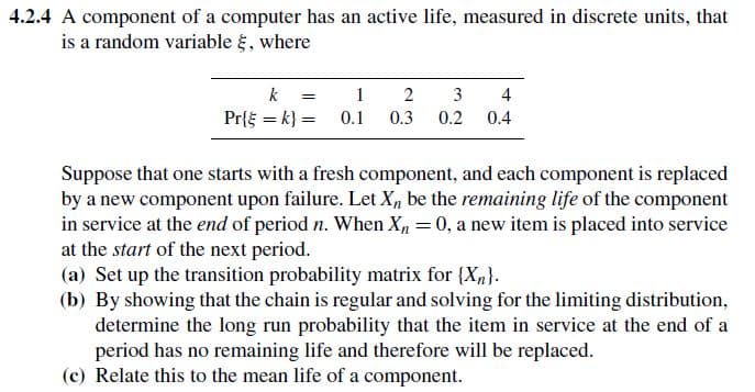 4.2.4 A component of a computer has an active life, measured in discrete units, that
is a random variable {, where
k = 1
2
3
4
Pr{k} = 0.1 0.3 0.2 0.4
Suppose that one starts with a fresh component, and each component is replaced
by a new component upon failure. Let X, be the remaining life of the component
in service at the end of period n. When X, = 0, a new item is placed into service
at the start of the next period.
(a) Set up the transition probability matrix for {X}.
(b) By showing that the chain is regular and solving for the limiting distribution,
determine the long run probability that the item in service at the end of a
period has no remaining life and therefore will be replaced.
(c) Relate this to the mean life of a component.