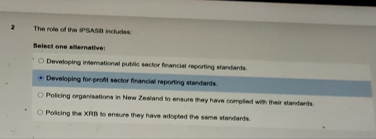 2
The role of the IPSASB includes:
Select one alternative:
O Developing international public sector financial reporting standards.
Developing for-profit sector financial reporting standards.
Policing organisations in New Zealand to ensure they have complied with their standards.
O Policing the XRB to ensure they have adopted the same standards.