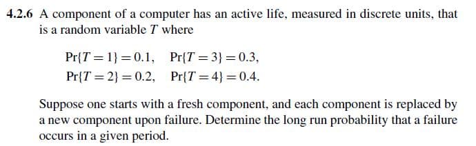 4.2.6 A component of a computer has an active life, measured in discrete units, that
is a random variable T where
Pr{T
Pr{T
=
1}=0.1,
2)=0.2,
Pr{T=3} = 0.3,
Pr{T=4} = 0.4.
Suppose one starts with a fresh component, and each component is replaced by
a new component upon failure. Determine the long run probability that a failure
occurs in a given period.