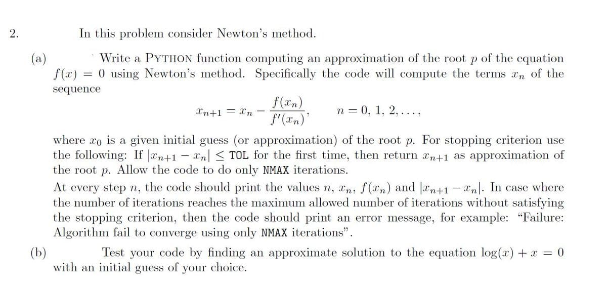 2.
In this problem consider Newton's method.
(a)
Write a PYTHON function computing an approximation of the root p of the equation
f(x) = 0 using Newton's method. Specifically the code will compute the terms xn of the
sequence
f(xn)
f'(xn)'
Xn+1 = Xn
n = 0, 1, 2, ...,
where xo is a given initial guess (or approximation) of the root p. For stopping criterion use
the following: If |xn+1 − xn| ≤ TOL for the first time, then return xn+1 as approximation of
the root p. Allow the code to do only NMAX iterations.
At every step n, the code should print the values n, xn, f(xn) and n+1-n. In case where
the number of iterations reaches the maximum allowed number of iterations without satisfying
the stopping criterion, then the code should print an error message, for example: "Failure:
Algorithm fail to converge using only NMAX iterations".
(b)
Test your code by finding an approximate solution to the equation log(x) + x = 0
with an initial guess of your choice.