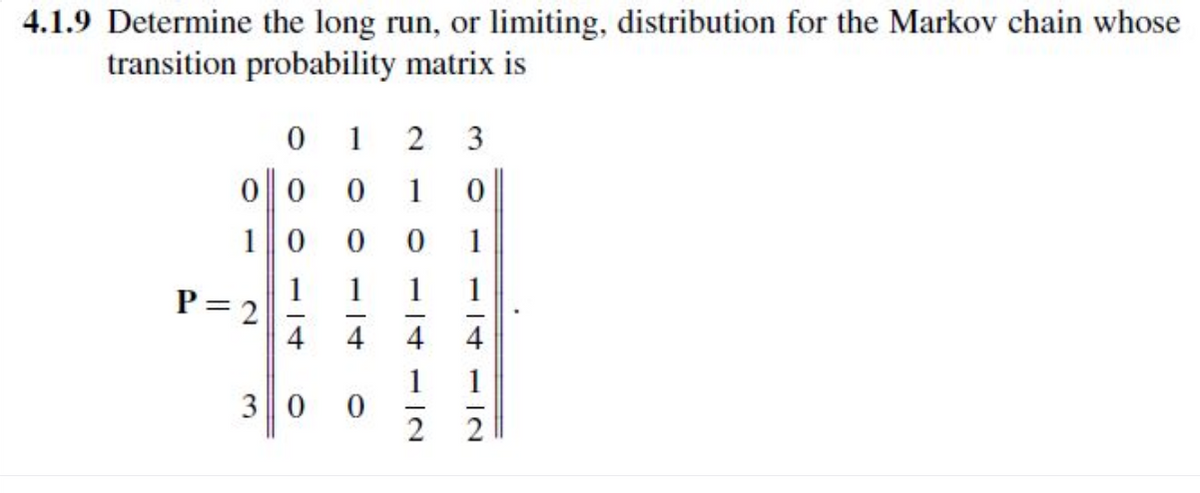 4.1.9 Determine the long run, or limiting, distribution for the Markov chain whose
transition probability matrix is
0
1
2
3
00 0
1
0
10 0
1
P=2
30
114 12
14
412
0
0
1