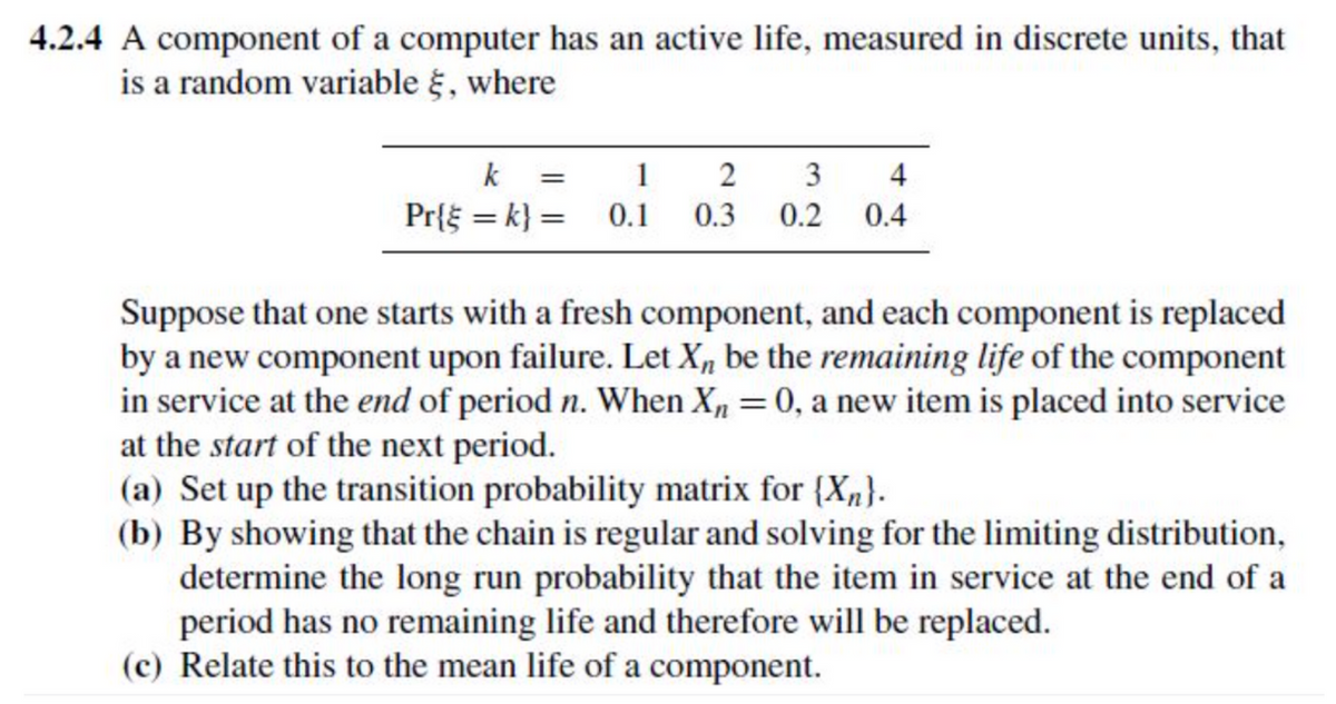 4.2.4 A component of a computer has an active life, measured in discrete units, that
is a random variable έ, where
k = 1
Pr{=k} = 0.1
2
3
4
0.3 0.2 0.4
Suppose that one starts with a fresh component, and each component is replaced
by a new component upon failure. Let X be the remaining life of the component
in service at the end of period n. When X₁ = 0, a new item is placed into service
at the start of the next period.
(a) Set up the transition probability matrix for {X}.
(b) By showing that the chain is regular and solving for the limiting distribution,
determine the long run probability that the item in service at the end of a
period has no remaining life and therefore will be replaced.
(c) Relate this to the mean life of a component.