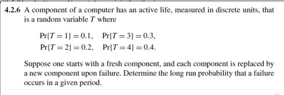 4.2.6 A component of a computer has an active life, measured in discrete units, that
is a random variable T where
Pr{T 1}=0.1,
Pr{T=2}=0.2,
Pr{T=3} = 0.3,
Pr{T=4}=0.4.
Suppose one starts with a fresh component, and each component is replaced by
a new component upon failure. Determine the long run probability that a failure
occurs in a given period.