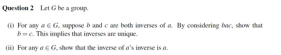 Question 2 Let G be a group.
(i) For any a E G, suppose b and c are both inverses of a. By considering bac, show that
b = c. This implies that inverses are unique.
(ii) For any a E G, show that the inverse of a's inverse is a.