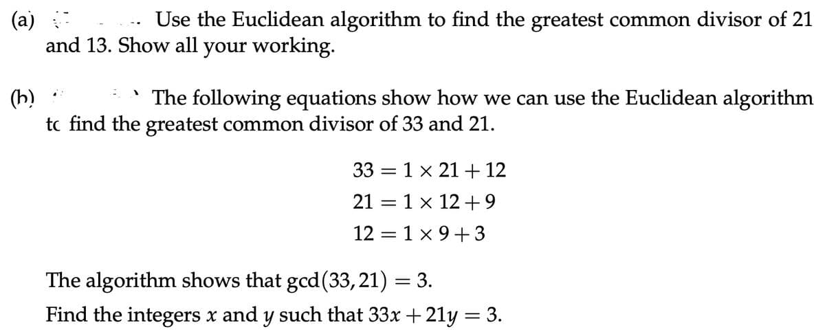 (a)
Use the Euclidean algorithm to find the greatest common divisor of 21
and 13. Show all your working.
(b)
The following equations show how we can use the Euclidean algorithm
to find the greatest common divisor of 33 and 21.
1
331 x 21 + 12
21 = 1 × 12 +9
12 = 1 x 9 +3
The algorithm shows that gcd (33,21) = 3.
Find the integers x and y such that 33x +21y = 3.