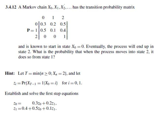 3.4.12 A Markov chain Xo, X1, X2,... has the transition probability matrix
0
1
2
0 0.3 0.2 0.5
P 1 0.5 0.1 0.4
200
1
and is known to start in state Xo = 0. Eventually, the process will end up in
state 2. What is the probability that when the process moves into state 2, it
does so from state 1?
Hint: Let T= min{n > 0; X = 2), and let
Zi Pr{XT-1=1X0=i) for i=0, 1.
Establish and solve the first step equations
Zo=
0.3z0 +0.221,
Zi 0.4+0.50 +0.1z1.