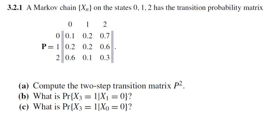 3.2.1 A Markov chain {X₂} on the states 0, 1, 2 has the transition probability matrix
0
1 2
0 0.1 0.2 0.7
P= 1 0.2 0.2 0.6
2 0.6 0.1 0.3
(a) Compute the two-step transition matrix P².
(b) What is Pr{X3 = 1|X₁ = 0}?
(c) What is Pr{X3 = 1|Xo = 0}?