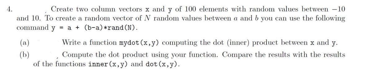 4.
Create two column vectors x and y of 100 elements with random values between 10
and 10. To create a random vector of N random values between a and b you can use the following
command y
= a + (b-a) *rand (N).
(a)
(b)
Write a function mydot (x, y) computing the dot (inner) product between x and y.
Compute the dot product using your function. Compare the results with the results
of the functions inner (x, y) and dot (x, y).