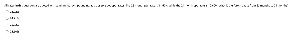 All rates in this question are quoted with semi-annual compounding. You observe two spot rates. The 22 month spot rate is 11.60%, while the 24 month spot rate is 12.60%. What is the forward rate from 22 months to 24 months?
O 23.92%
24.21%
23.02%
O 23.60%
