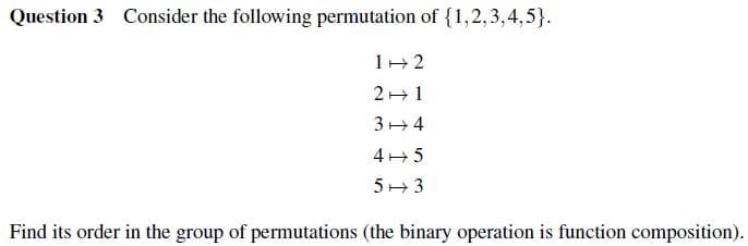 Question 3 Consider the following permutation of {1,2,3,4,5}.
1 2
21
34
45
53
Find its order in the group of permutations (the binary operation is function composition).