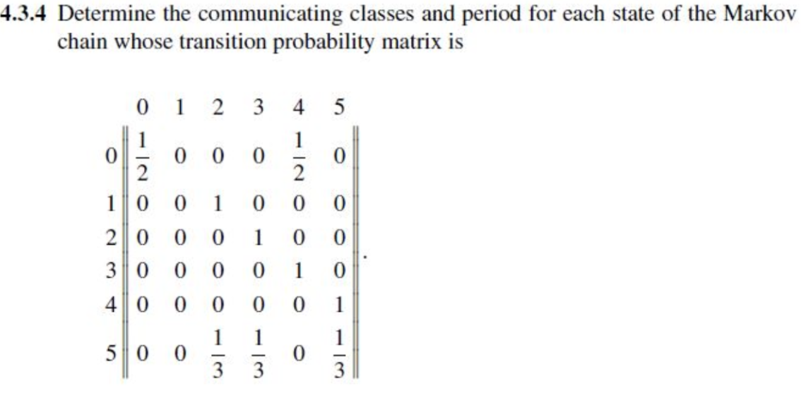 4.3.4 Determine the communicating classes and period for each state of the Markov
chain whose transition probability matrix is
12
0
0
3 4
5
0
0
0
10 0 1
2000
0
0
10 0
30 0 0
0
1
0
40 0 0
0
0
1
50 0
13
1
1
0
-
3
3