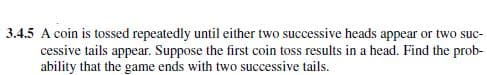 3.4.5 A coin is tossed repeatedly until either two successive heads appear or two suc-
cessive tails appear. Suppose the first coin toss results in a head. Find the prob-
ability that the game ends with two successive tails.