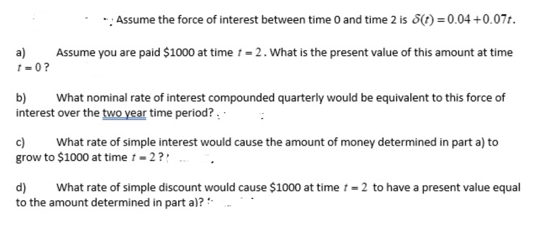 a)
t=0?
Assume the force of interest between time 0 and time 2 is 8(t) = 0.04 +0.07t.
Assume you are paid $1000 at time t = 2. What is the present value of this amount at time
b)
What nominal rate of interest compounded quarterly would be equivalent to this force of
interest over the two year time period?..
c) What rate of simple interest would cause the amount of money determined in part a) to
grow to $1000 at time t = 2 ??
d) What rate of simple discount would cause $1000 at time t = 2 to have a present value equal
to the amount determined in part a)?