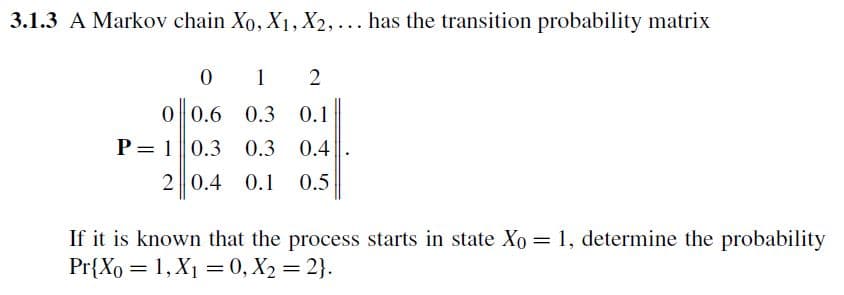 3.1.3 A Markov chain Xo, X1, X2, ... has the transition probability matrix
0
1
2
0 0.6 0.3 0.1
0.3 0.4
2 0.4 0.1 0.5
P= 10.3
If it is known that the process starts in state Xo = 1, determine the probability
Pr{Xo = 1, X₁ = 0, X₂=2}.