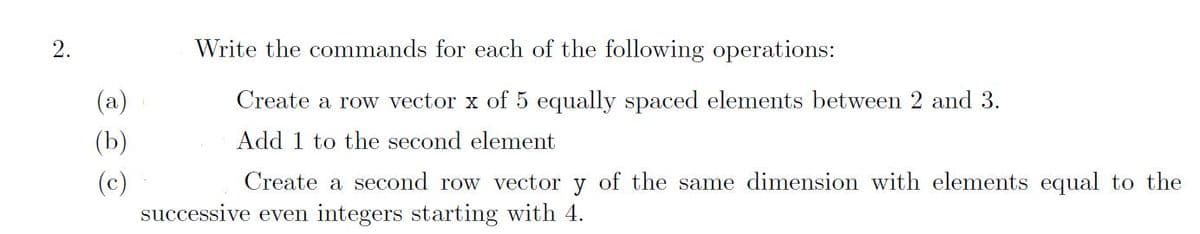 2.
(a)
(b)
(c)
Write the commands for each of the following operations:
Create a row vector x of 5 equally spaced elements between 2 and 3.
Add 1 to the second element
Create a second row vector y of the same dimension with elements equal to the
successive even integers starting with 4.