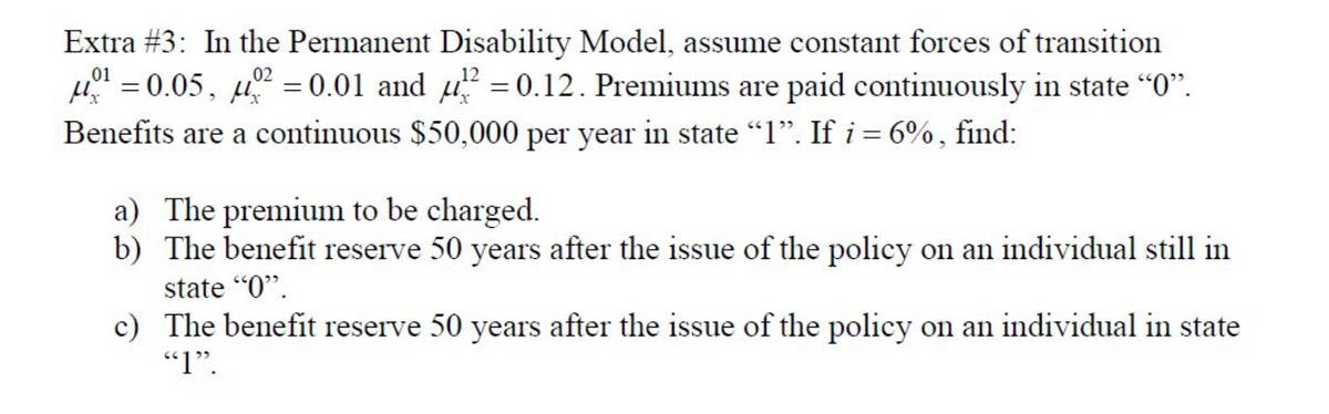 Extra #3: In the Permanent Disability Model, assume constant forces of transition
01
02
¹ = 0.05, 0² = 0.01 and ² = 0.12. Premiums are paid continuously in state "0".
Benefits are a continuous $50,000 per year in state "1". If i = 6%, find:
a) The premium to be charged.
b) The benefit reserve 50 years after the issue of the policy on an individual still in
state "0".
c)
The benefit reserve 50 years after the issue of the policy on an individual in state
"1".