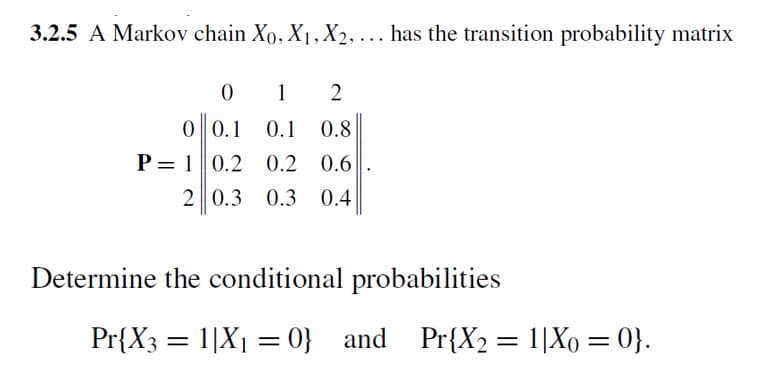 3.2.5 A Markov chain Xo, X₁, X2, ... has the transition probability matrix
0
1
2
0 0.1
0.1 0.8
P= 1 0.2 0.2 0.6
2 0.3 0.3 0.4
Determine the conditional probabilities
Pr{X3 = 1|X₁ = 0} and Pr{X₂ = 1|Xo = 0}.