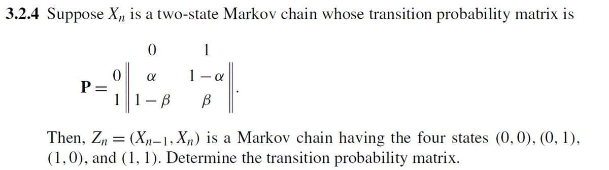 3.2.4 Suppose X is a two-state Markov chain whose transition probability matrix is
P =
0
0
1
α
1
α
1-B β
Then, Zn = (Xn-1, Xn) is a Markov chain having the four states (0,0), (0, 1),
(1, 0), and (1, 1). Determine the transition probability matrix.