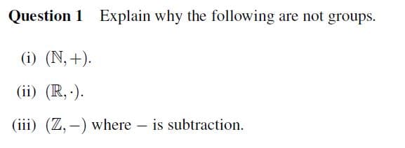 Question 1 Explain why the following are not groups.
(i) (N,+).
(ii) (R,.).
(iii) (Z,-) where - is subtraction.