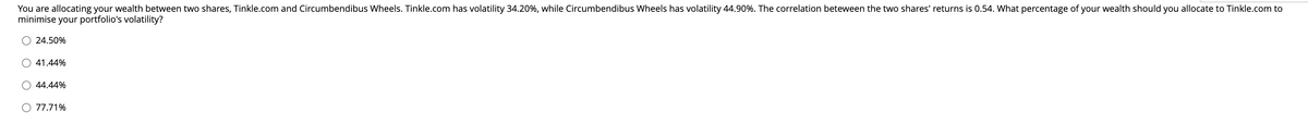 You are allocating your wealth between two shares, Tinkle.com and Circumbendibus Wheels. Tinkle.com has volatility 34.20%, while Circumbendibus Wheels has volatility 44.90%. The correlation between the two shares' returns is 0.54. What percentage of your wealth should you allocate to Tinkle.com to
minimise your portfolio's volatility?
24.50%
41.44%
O 44.44%
O 77.71%