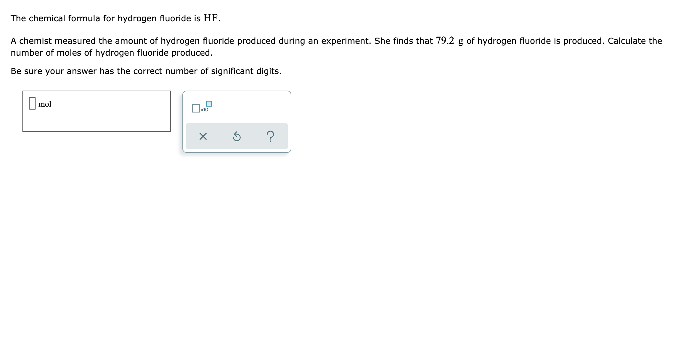 The chemical formula for hydrogen fluoride is HF.
A chemist measured the amount of hydrogen fluoride produced during an experiment. She finds that 79.2 g of hydrogen fluoride is produced. Calculate the
number of moles of hydrogen fluoride produced.
