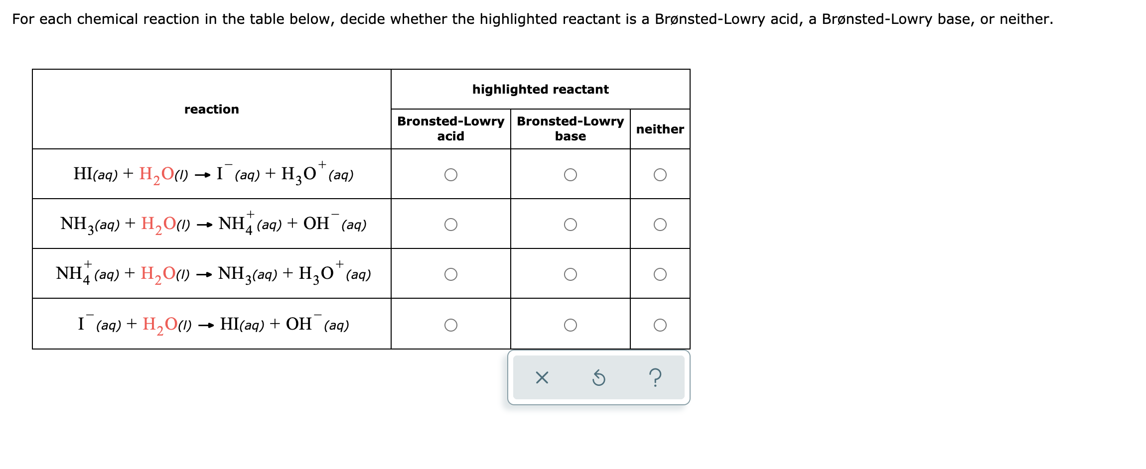 For each chemical reaction in the table below, decide whether the highlighted reactant is a Brønsted-Lowry acid, a Brønsted-Lowry base, or neither.
highlighted reactant
reaction
Bronsted-Lowry Bronsted-Lowry
neither
acid
base
HI(aq) + H,O(1) I (aq) + H,0" (aq)
+
NH3(aq) + H2O1) → NH (aq) + OH (aq)
4
+
NH (aq) + H,O(1) → NH3(aq) + H;O'(aq)
I (aq) + H,O(1) → HI(aq) + OH (aq)
?
