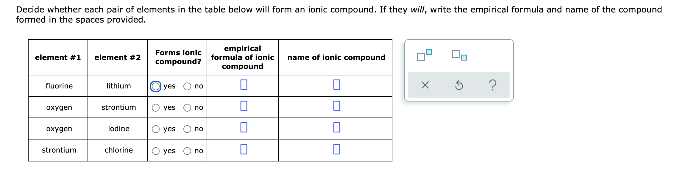 Decide whether each pair of elements in the table below will form an ionic compound. If they will, write the empirical formula and name of the compound
formed in the spaces provided.
empirical
formula of ionic
Forms ionic
element #1
element #2
name of ionic compound
compound?
compound
fluorine
lithium
yes
no
охудen
strontium
yes
no
охудen
iodine
yes
no
strontium
chlorine
yes
no
