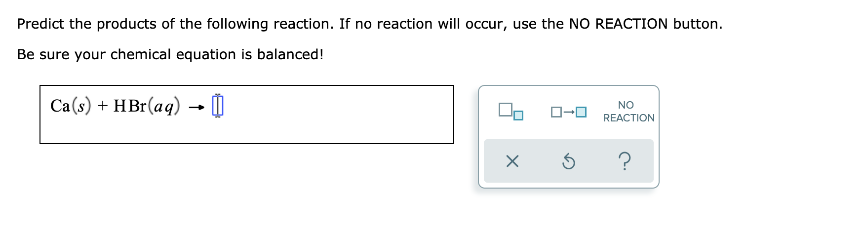 Predict the products of the following reaction. If no reaction will occur, use the NO REACTION button.
Be sure your chemical equation is balanced!
Ca(s) + HBr(aq) → 0
NO
REACTION
