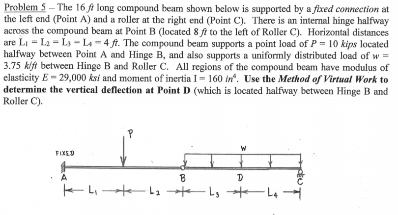 Problem 5 – The 16 ft long compound beam shown below is supported by a fixed connection at
the left end (Point A) and a roller at the right end (Point C). There is an internal hinge halfway
across the compound beam at Point B (located 8 ft to the left of Roller C). Horizontal distances
are Li = L2 = L3 = L4 = 4 ft. The compound beam supports a point load of P = 10 kips located
halfway between Point A and Hinge B, and also supports a uniformly distributed load of w =
3.75 klft between Hinge B and Roller C. All regions of the compound beam have modulus of
elasticity E = 29,000 ksi and moment of inertia I = 160 in“. Use the Method of Virtual Work to
determine the vertical deflection at Point D (which is located halfway between Hinge B and
Roller C).
FIXED
B
k-L ーLs -Ls
